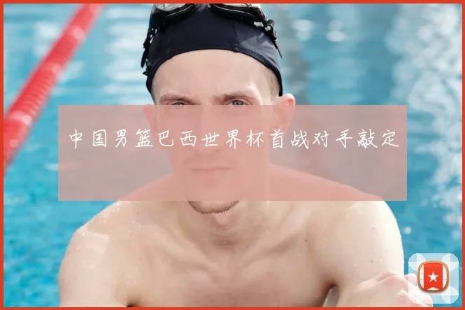 中国男篮巴西世界杯首战对手敲定