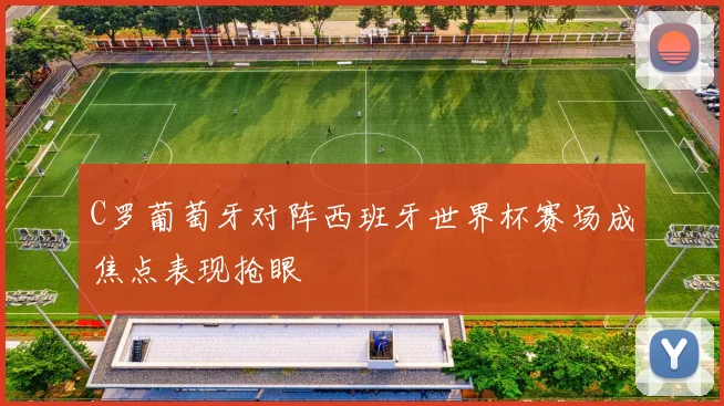 C罗葡萄牙对阵西班牙世界杯赛场成焦点表现抢眼