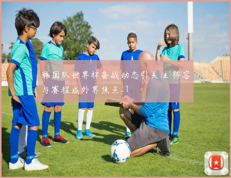 韩国队世界杯备战动态引关注 阵容与赛程成外界焦点_1