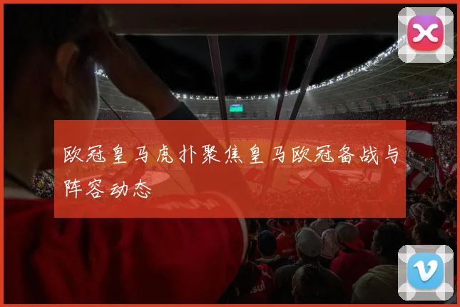 欧冠皇马虎扑聚焦皇马欧冠备战与阵容动态