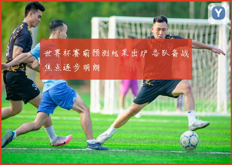 世界杯赛前预测结果出炉 各队备战焦点逐步明朗