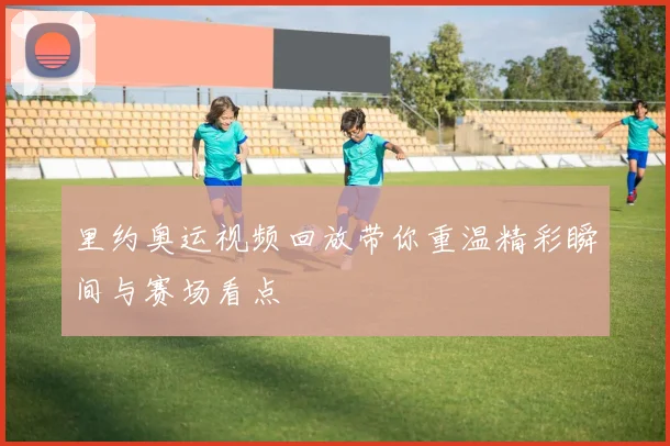 里约奥运视频回放带你重温精彩瞬间与赛场看点