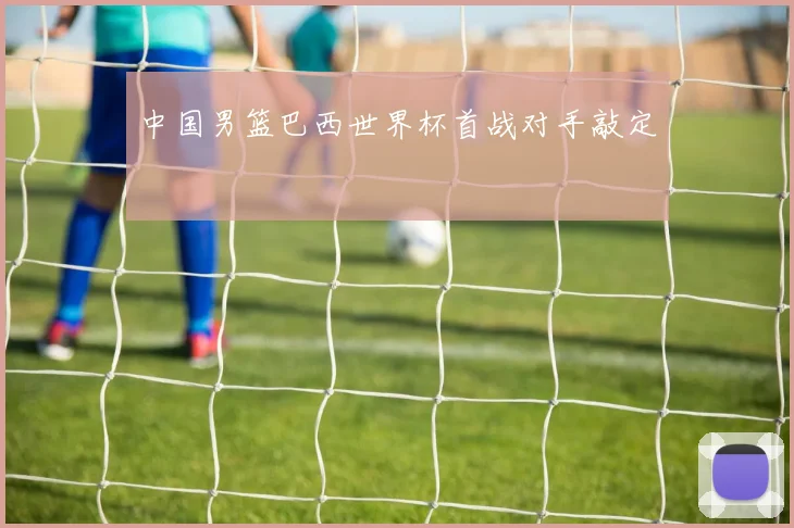 中国男篮巴西世界杯首战对手敲定